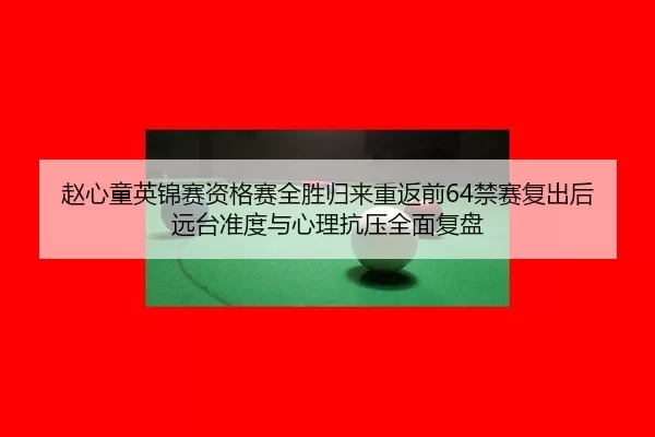 赵心童英锦赛资格赛全胜归来重返前64禁赛复出后远台准度与心理抗压全面复盘